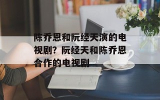 陈乔恩和阮经天演的电视剧？阮经天和陈乔恩合作的电视剧