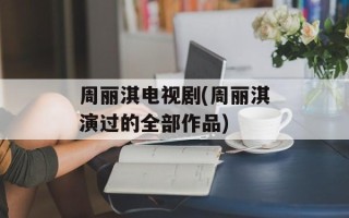 周丽淇电视剧(周丽淇演过的全部作品)