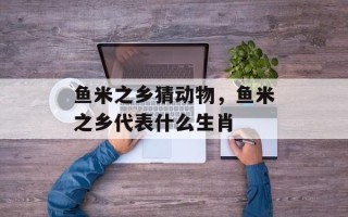 鱼米之乡猜动物，鱼米之乡代表什么生肖