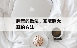 腌蒜的做法，家庭腌大蒜的方法