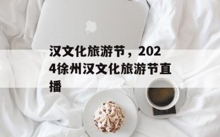 汉文化旅游节，2024徐州汉文化旅游节直播