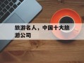 旅游名人，中国十大旅游公司