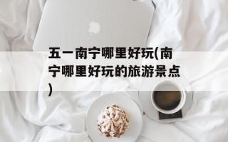 五一南宁哪里好玩(南宁哪里好玩的旅游景点)