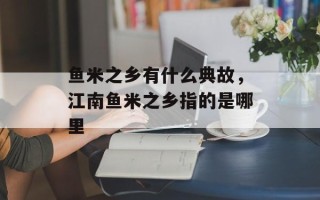 鱼米之乡有什么典故，江南鱼米之乡指的是哪里