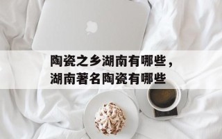 陶瓷之乡湖南有哪些，湖南著名陶瓷有哪些