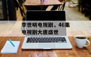 李世明电视剧，46集电视剧大唐盛世