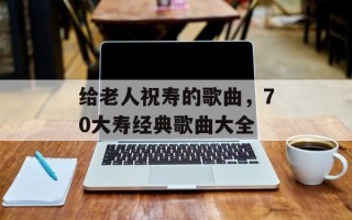 给老人祝寿的歌曲，70大寿经典歌曲大全