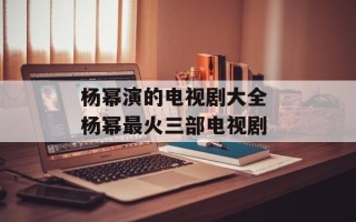 杨幂演的电视剧大全 杨幂最火三部电视剧