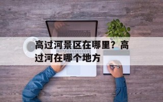 高过河景区在哪里？高过河在哪个地方