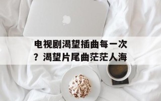 电视剧渴望插曲每一次？渴望片尾曲茫茫人海