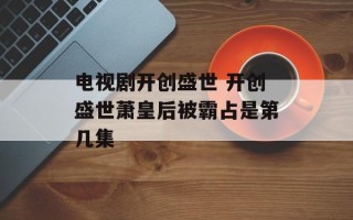 电视剧开创盛世 开创盛世萧皇后被霸占是第几集