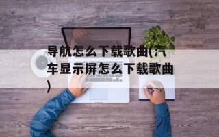 导航怎么下载歌曲(汽车显示屏怎么下载歌曲)