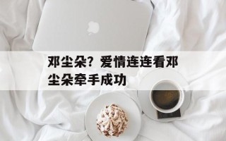 邓尘朵？爱情连连看邓尘朵牵手成功