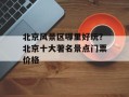 北京风景区哪里好玩？北京十大著名景点门票价格