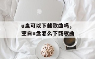 u盘可以下载歌曲吗，空白u盘怎么下载歌曲