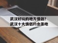 武汉好玩的地方情侣？武汉十大情侣约会圣地