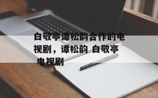 白敬亭谭松韵合作的电视剧，谭松韵 白敬亭 电视剧