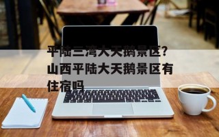 平陆三湾大天鹅景区？山西平陆大天鹅景区有住宿吗