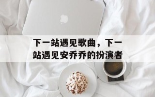 下一站遇见歌曲，下一站遇见安乔乔的扮演者