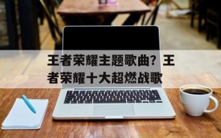 王者荣耀主题歌曲？王者荣耀十大超燃战歌