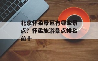 北京怀柔景区有哪些景点？怀柔旅游景点排名前十