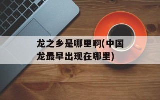龙之乡是哪里啊(中国龙最早出现在哪里)