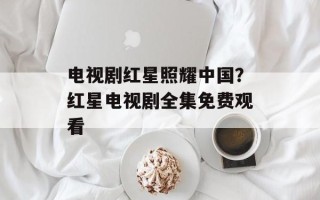 电视剧红星照耀中国？红星电视剧全集免费观看