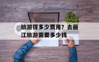 旅游得多少费用？去丽江旅游需要多少钱
