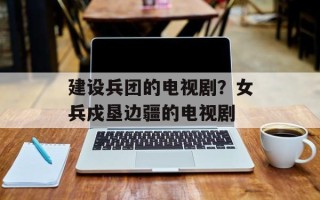 建设兵团的电视剧？女兵戍垦边疆的电视剧