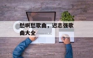 愁啊愁歌曲，迟志强歌曲大全
