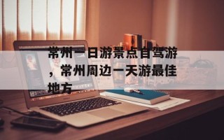 常州一日游景点自驾游，常州周边一天游最佳地方