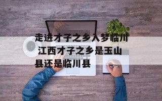 走进才子之乡入梦临川 江西才子之乡是玉山县还是临川县