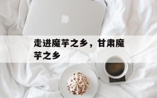 走进魔芋之乡，甘肃魔芋之乡