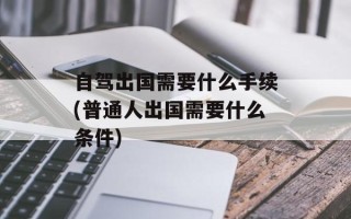 自驾出国需要什么手续(普通人出国需要什么条件)
