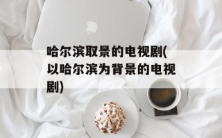 哈尔滨取景的电视剧(以哈尔滨为背景的电视剧)