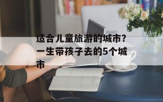 适合儿童旅游的城市？一生带孩子去的5个城市