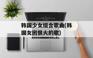 韩国少女组合歌曲(韩国女团很火的歌)