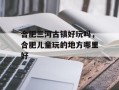 合肥三河古镇好玩吗，合肥儿童玩的地方哪里好