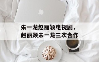 朱一龙赵丽颖电视剧，赵丽颖朱一龙三次合作