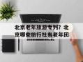 北京老年旅游专列？北京哪些旅行社有老年团