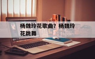 杨魏玲花歌曲？杨魏玲花跳舞