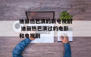 迪丽热巴演的新电视剧 迪丽热巴演过的电影和电视剧