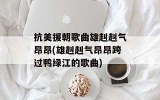 抗美援朝歌曲雄赳赳气昂昂(雄赳赳气昂昂跨过鸭绿江的歌曲)