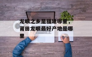 龙眼之乡是福建哪里，莆田龙眼最好产地是哪里