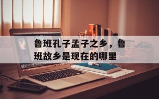 鲁班孔子孟子之乡，鲁班故乡是现在的哪里
