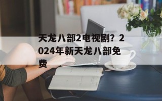 天龙八部2电视剧？2024年新天龙八部免费
