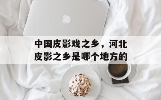 中国皮影戏之乡，河北皮影之乡是哪个地方的