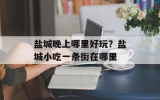盐城晚上哪里好玩？盐城小吃一条街在哪里