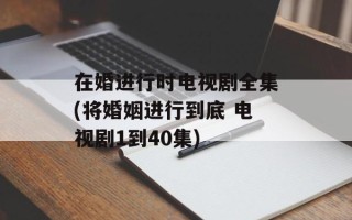 在婚进行时电视剧全集(将婚姻进行到底 电视剧1到40集)