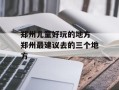 郑州儿童好玩的地方 郑州最建议去的三个地方